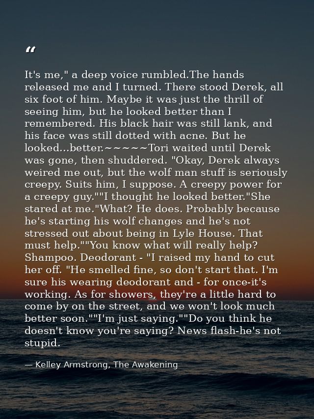 It's me," a deep voice rumbled.The hands released me and I turned. There stood Derek, all six foot of him. Maybe it was  — Kelley Armstrong, The Awakening