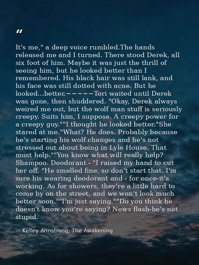 It's me," a deep voice rumbled.The hands released me and I turned. There stood Derek, all six foot of him. Maybe it was  — Kelley Armstrong, The Awakening