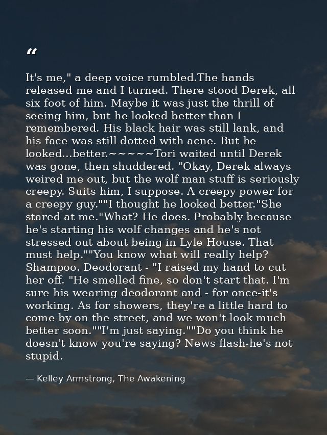 It's me," a deep voice rumbled.The hands released me and I turned. There stood Derek, all six foot of him. Maybe it was  — Kelley Armstrong, The Awakening