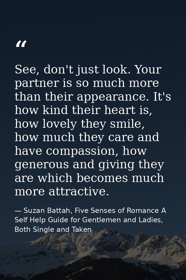 See, don't just look. Your partner is so much more than their appearance. It's how kind their heart is, how lovely they  — Suzan Battah, Five Senses of Romance A Self Help Guide for Gentlemen and Ladies, Both Single and Taken