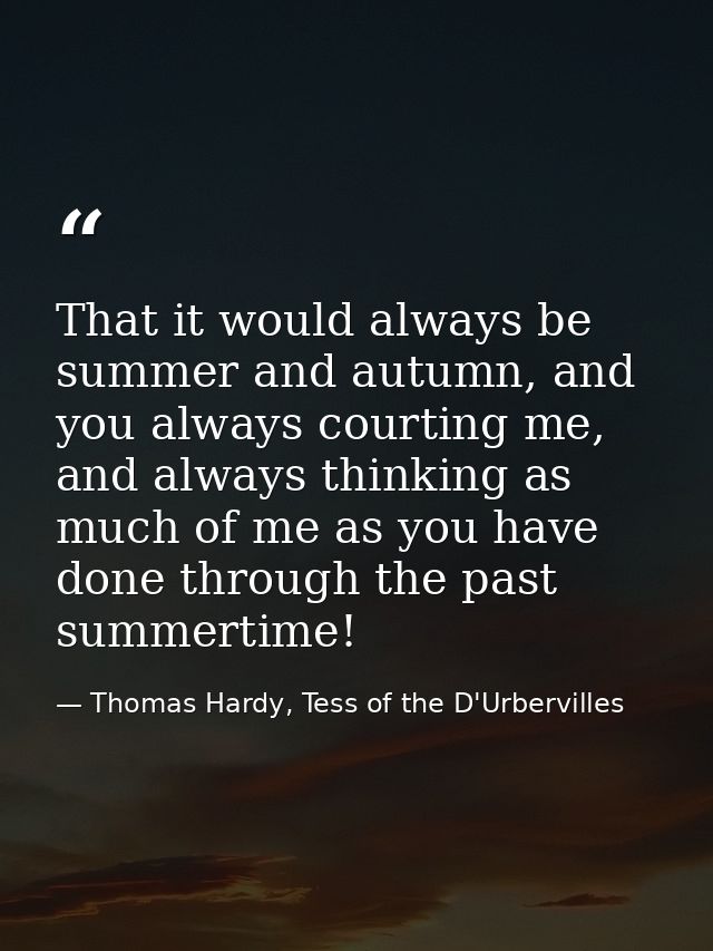 That it would always be summer and autumn, and you always courting me, and always thinking as much of me as you have don — Thomas Hardy, Tess of the D'Urbervilles