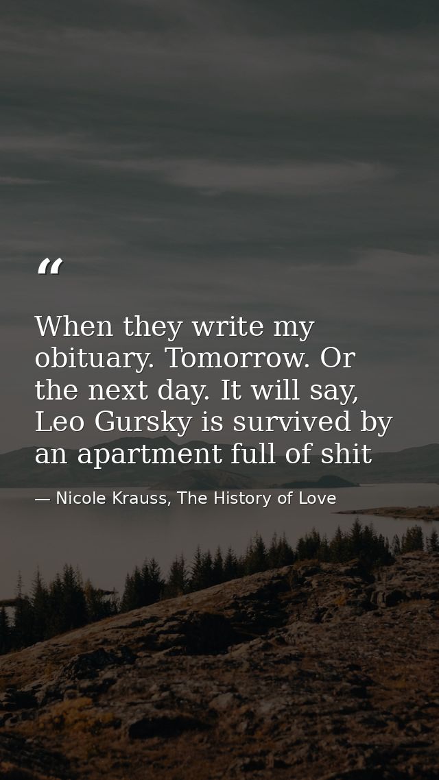 When they write my obituary. Tomorrow. Or the next day. It will say, Leo Gursky is survived by an apartment full of shit — Nicole Krauss, The History of Love