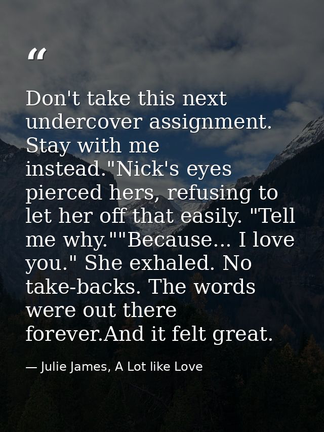 Don't take this next undercover assignment. Stay with me instead."Nick's eyes pierced hers, refusing to let her off that — Julie James, A Lot like Love