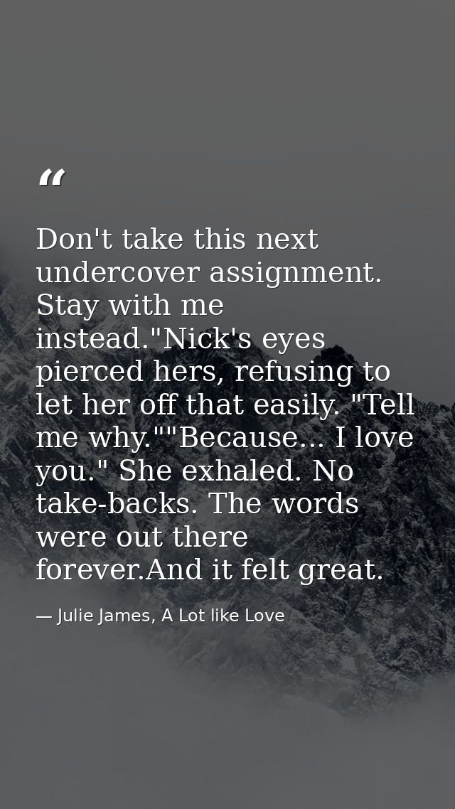 Don't take this next undercover assignment. Stay with me instead."Nick's eyes pierced hers, refusing to let her off that — Julie James, A Lot like Love