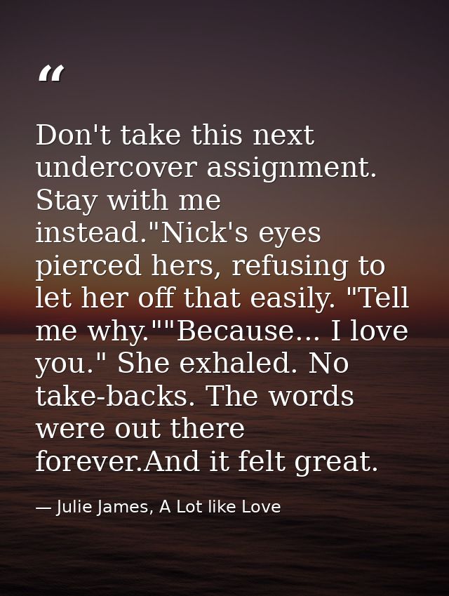 Don't take this next undercover assignment. Stay with me instead."Nick's eyes pierced hers, refusing to let her off that — Julie James, A Lot like Love
