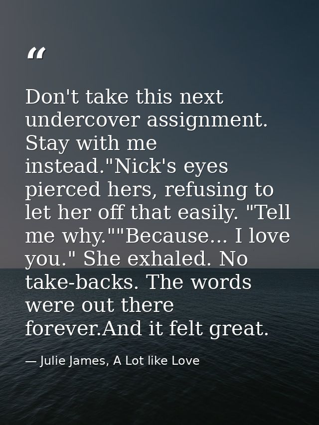 Don't take this next undercover assignment. Stay with me instead."Nick's eyes pierced hers, refusing to let her off that — Julie James, A Lot like Love
