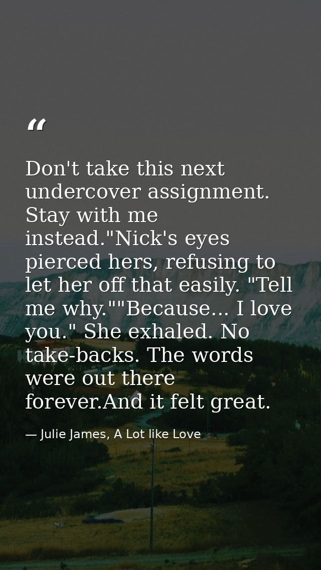 Don't take this next undercover assignment. Stay with me instead."Nick's eyes pierced hers, refusing to let her off that — Julie James, A Lot like Love