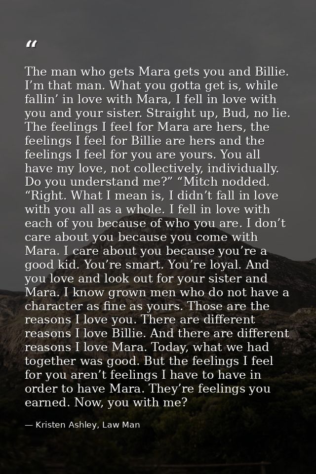 The man who gets Mara gets you and Billie. I’m that man. What you gotta get is, while fallin’ in love with Mara, I fell  — Kristen Ashley, Law Man