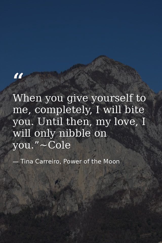 When you give yourself to me, completely, I will bite you. Until then, my love, I will only nibble on you.”~Cole — Tina Carreiro, Power of the Moon