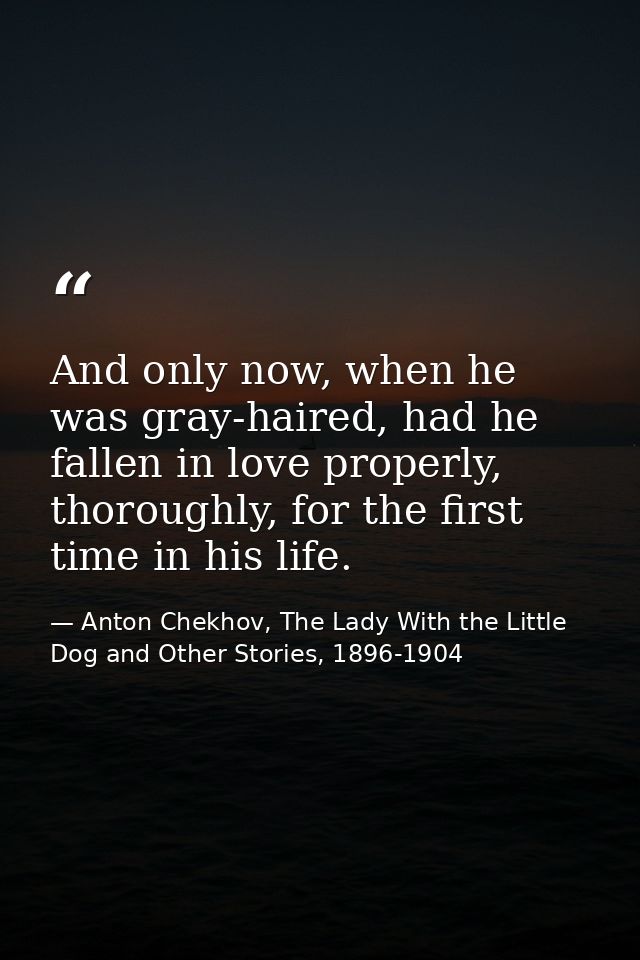 And only now, when he was gray-haired, had he fallen in love properly, thoroughly, for the first time in his life. — Anton Chekhov, The Lady With the Little Dog and Other Stories, 1896-1904