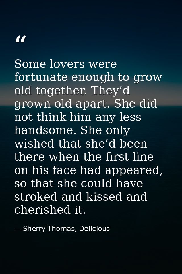 Some lovers were fortunate enough to grow old together. They’d grown old apart. She did not think him any less handsome. — Sherry Thomas, Delicious