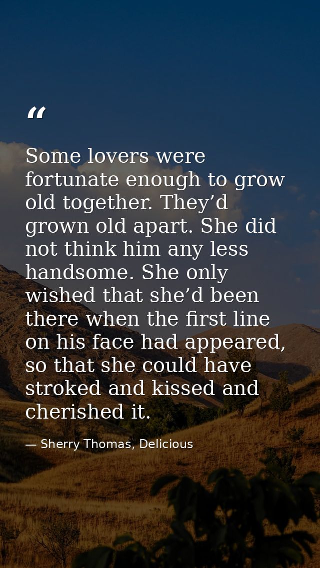 Some lovers were fortunate enough to grow old together. They’d grown old apart. She did not think him any less handsome. — Sherry Thomas, Delicious