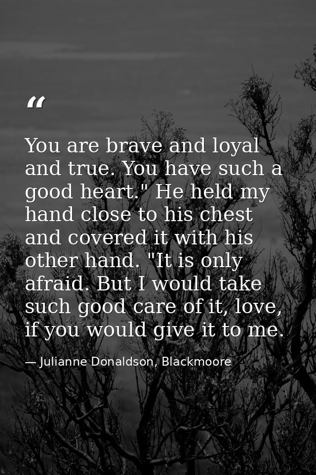 You are brave and loyal and true. You have such a good heart." He held my hand close to his chest and covered it with hi — Julianne Donaldson, Blackmoore
