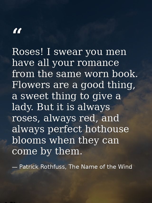 Roses! I swear you men have all your romance from the same worn book. Flowers are a good thing, a sweet thing to give a  — Patrick Rothfuss, The Name of the Wind