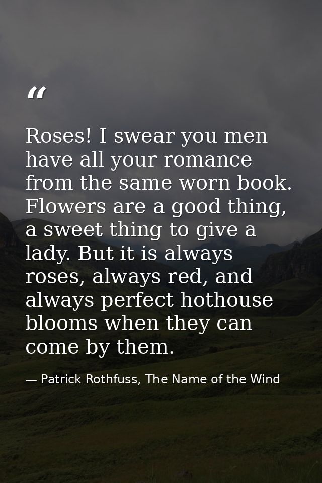 Roses! I swear you men have all your romance from the same worn book. Flowers are a good thing, a sweet thing to give a  — Patrick Rothfuss, The Name of the Wind