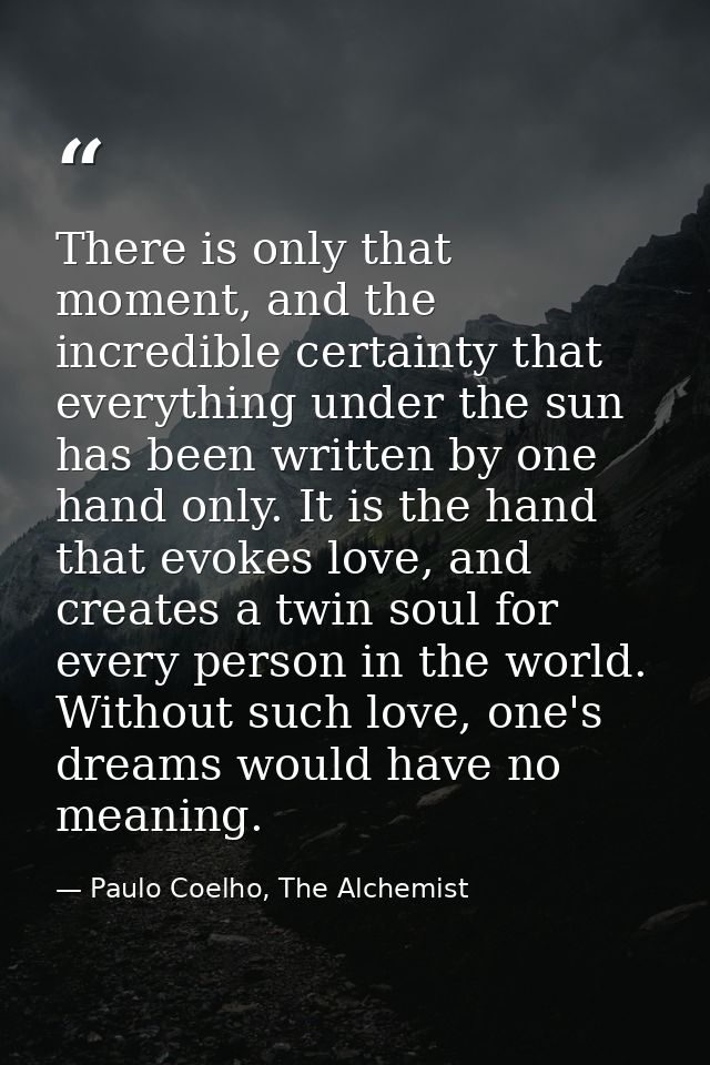 There is only that moment, and the incredible certainty that everything under the sun has been written by one hand only. — Paulo Coelho, The Alchemist