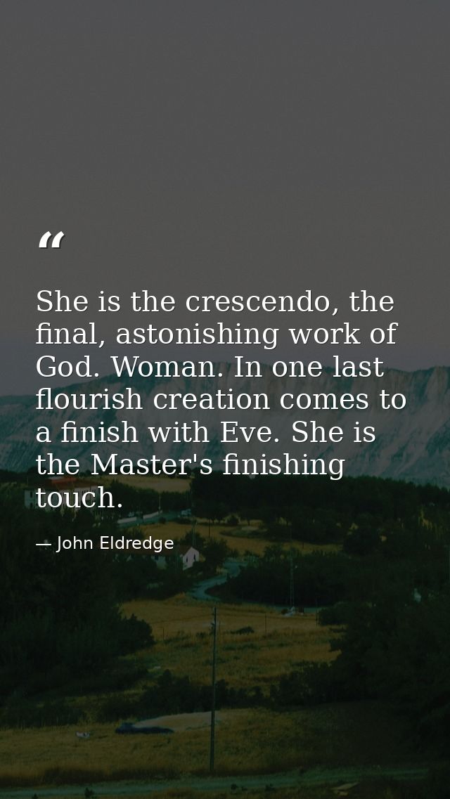 She is the crescendo, the final, astonishing work of God. Woman. In one last flourish creation comes to a finish with Ev — John Eldredge