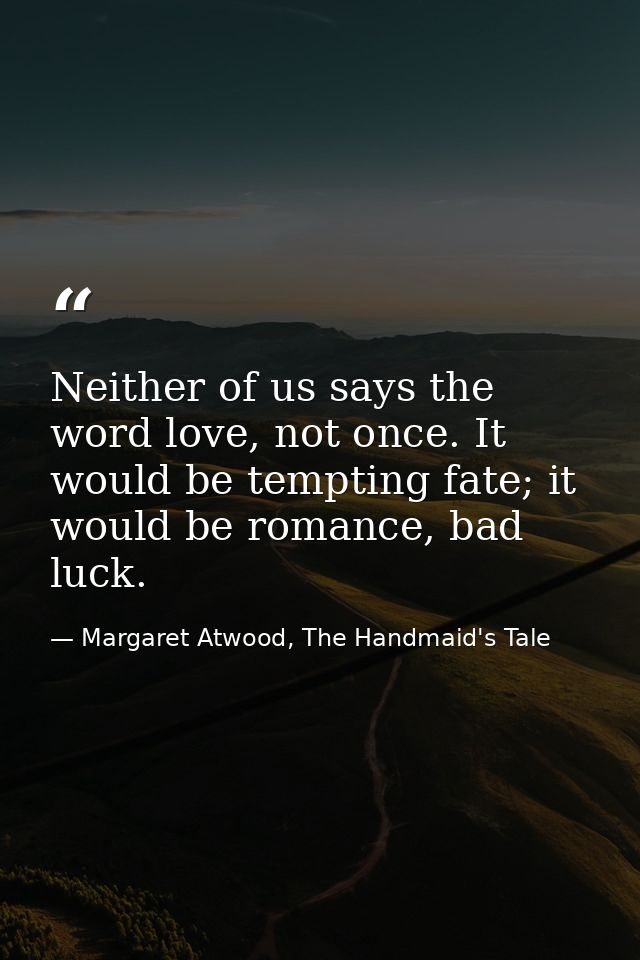 Neither of us says the word love, not once. It would be tempting fate; it would be romance, bad luck. — Margaret Atwood, The Handmaid's Tale