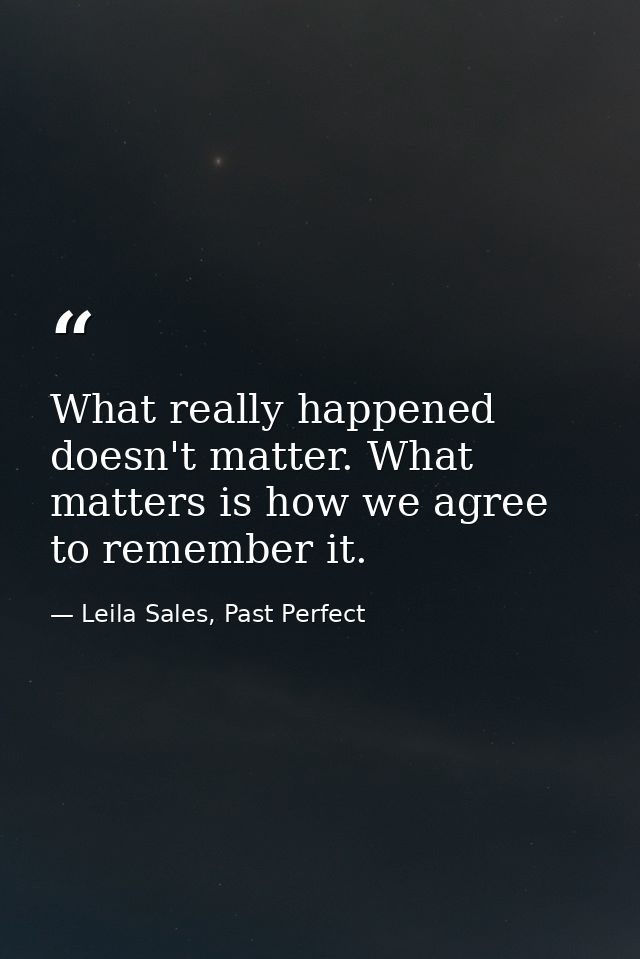 What really happened doesn't matter. What matters is how we agree to remember it. — Leila Sales, Past Perfect
