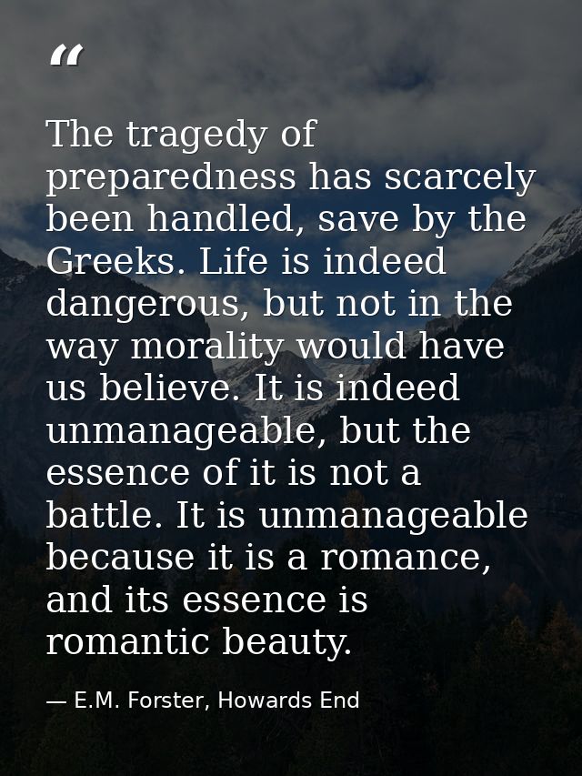 The tragedy of preparedness has scarcely been handled, save by the Greeks. Life is indeed dangerous, but not in the way  — E.M. Forster, Howards End