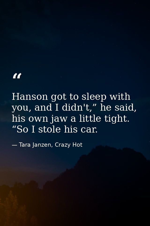 Hanson got to sleep with you, and I didn't,” he said, his own jaw a little tight. “So I stole his car. — Tara Janzen, Crazy Hot