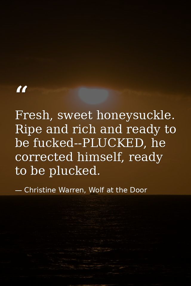 Fresh, sweet honeysuckle. Ripe and rich and ready to be fucked--PLUCKED, he corrected himself, ready to be plucked. — Christine Warren, Wolf at the Door