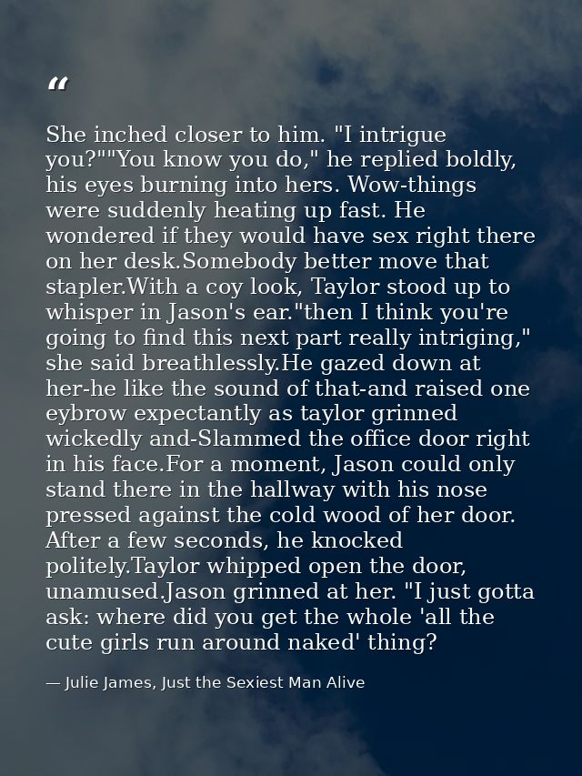 She inched closer to him. "I intrigue you?""You know you do," he replied boldly, his eyes burning into hers. Wow-things  — Julie James, Just the Sexiest Man Alive