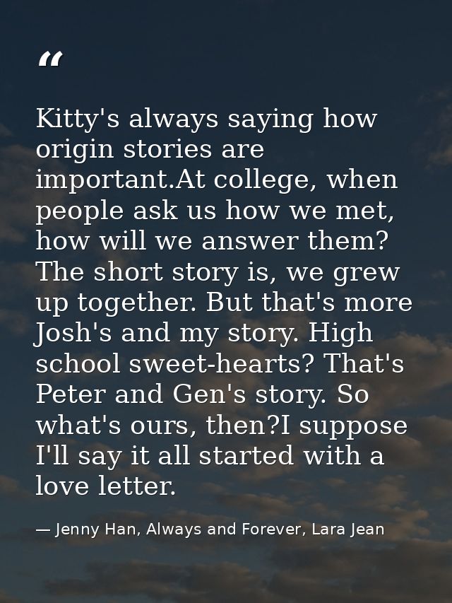 Kitty's always saying how origin stories are important.At college, when people ask us how we met, how will we answer the — Jenny Han, Always and Forever, Lara Jean