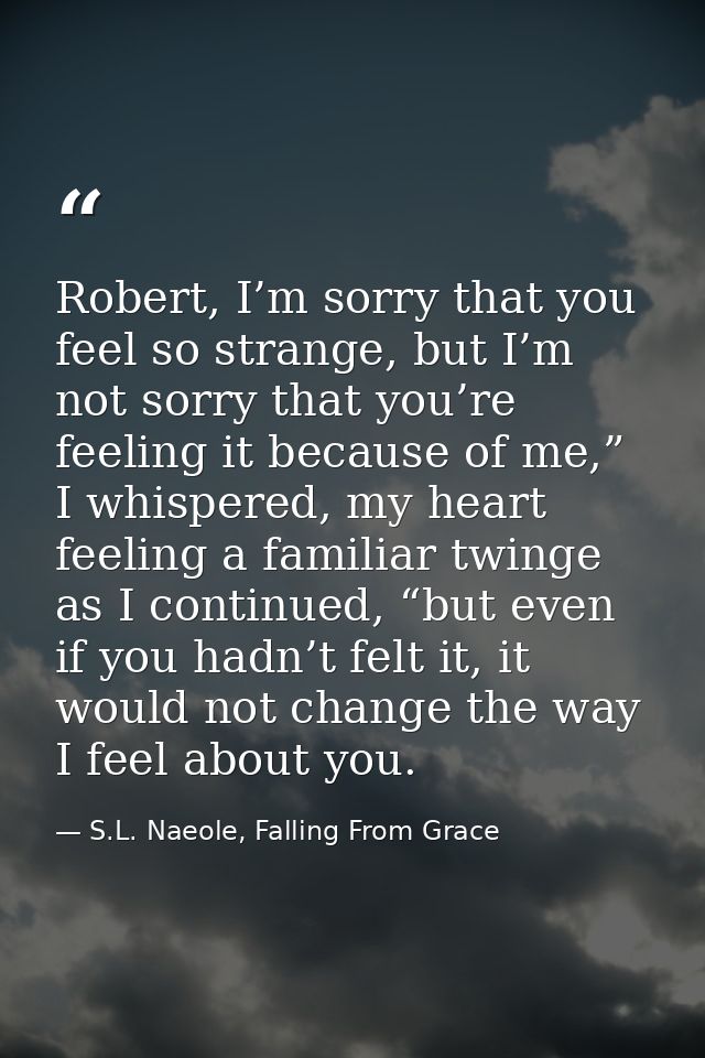 Robert, I’m sorry that you feel so strange, but I’m not sorry that you’re feeling it because of me,” I whispered, my hea — S.L. Naeole, Falling From Grace