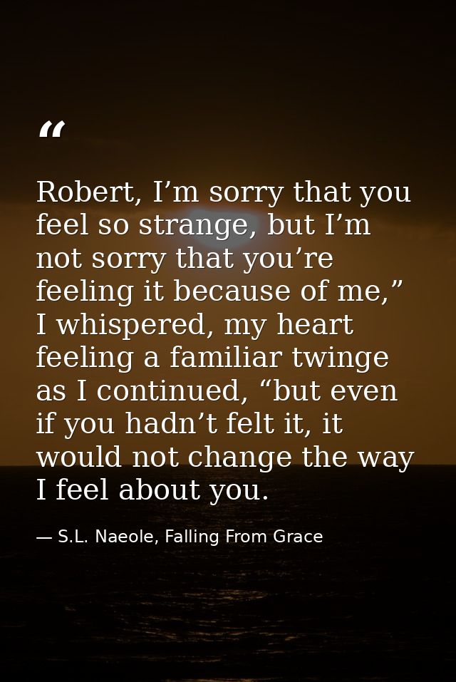 Robert, I’m sorry that you feel so strange, but I’m not sorry that you’re feeling it because of me,” I whispered, my hea — S.L. Naeole, Falling From Grace