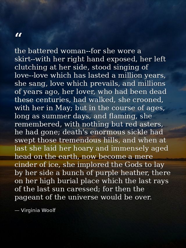 the battered woman--for she wore a skirt--with her right hand exposed, her left clutching at her side, stood singing of  — Virginia Woolf