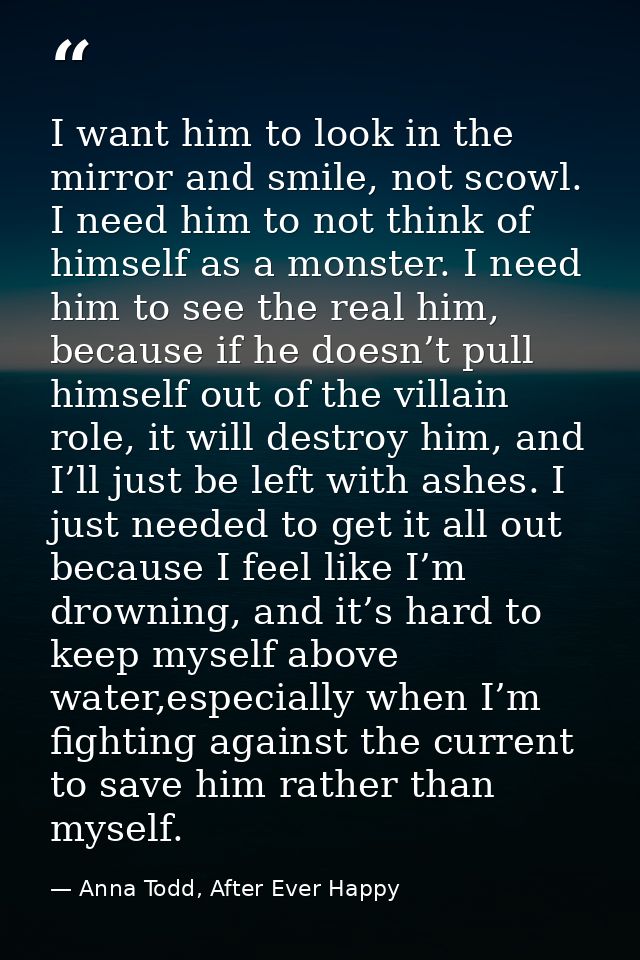 I want him to look in the mirror and smile, not scowl. I need him to not think of himself as a monster. I need him to se — Anna Todd, After Ever Happy