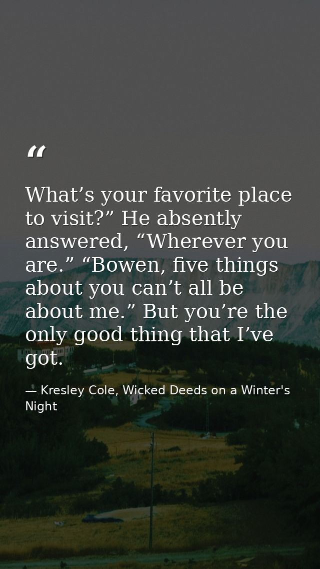 What’s your favorite place to visit?” He absently answered, “Wherever you are.” “Bowen, five things about you can’t all  — Kresley Cole, Wicked Deeds on a Winter's Night