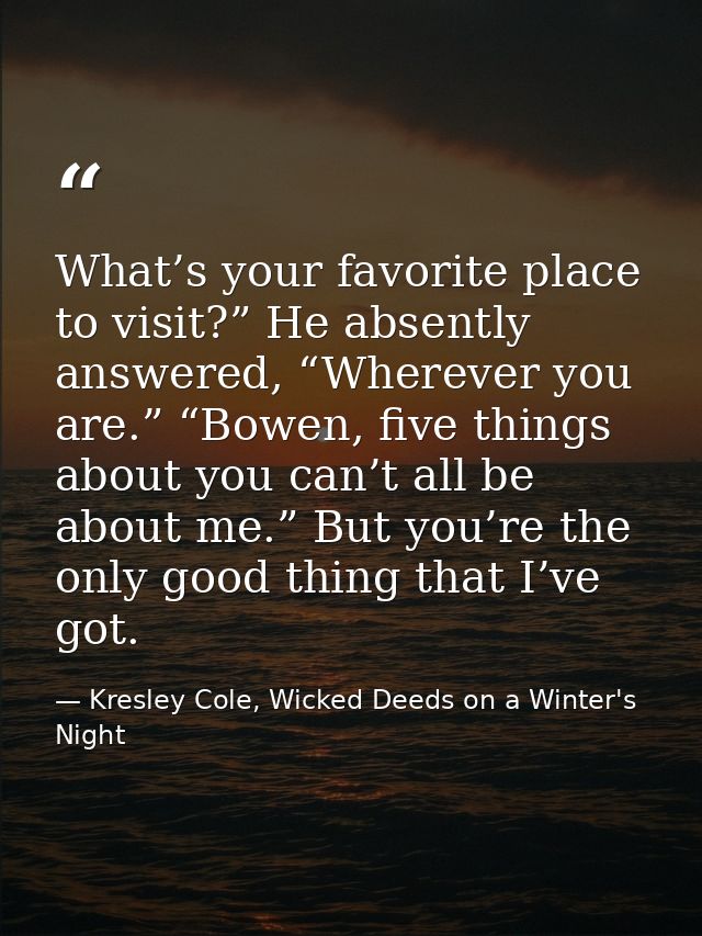 What’s your favorite place to visit?” He absently answered, “Wherever you are.” “Bowen, five things about you can’t all  — Kresley Cole, Wicked Deeds on a Winter's Night