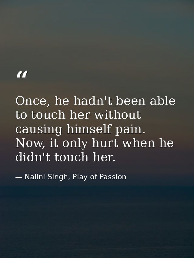 Once, he hadn't been able to touch her without causing himself pain. Now, it only hurt when he didn't touch her. — Nalini Singh, Play of Passion
