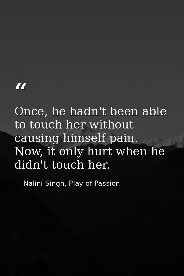 Once, he hadn't been able to touch her without causing himself pain. Now, it only hurt when he didn't touch her. — Nalini Singh, Play of Passion