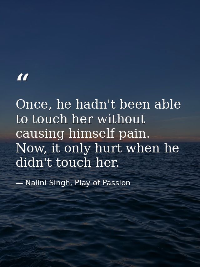 Once, he hadn't been able to touch her without causing himself pain. Now, it only hurt when he didn't touch her. — Nalini Singh, Play of Passion