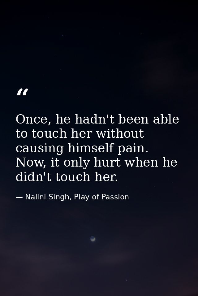 Once, he hadn't been able to touch her without causing himself pain. Now, it only hurt when he didn't touch her. — Nalini Singh, Play of Passion