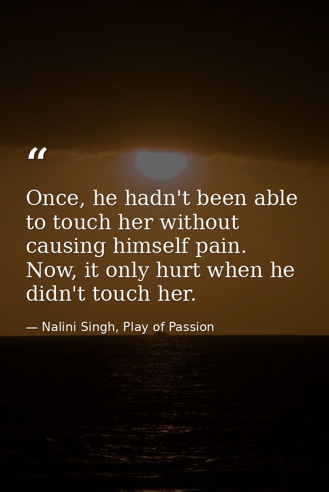 Once, he hadn't been able to touch her without causing himself pain. Now, it only hurt when he didn't touch her. — Nalini Singh, Play of Passion