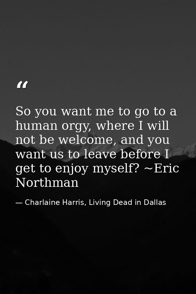 So you want me to go to a human orgy, where I will not be welcome, and you want us to leave before I get to enjoy myself — Charlaine Harris, Living Dead in Dallas