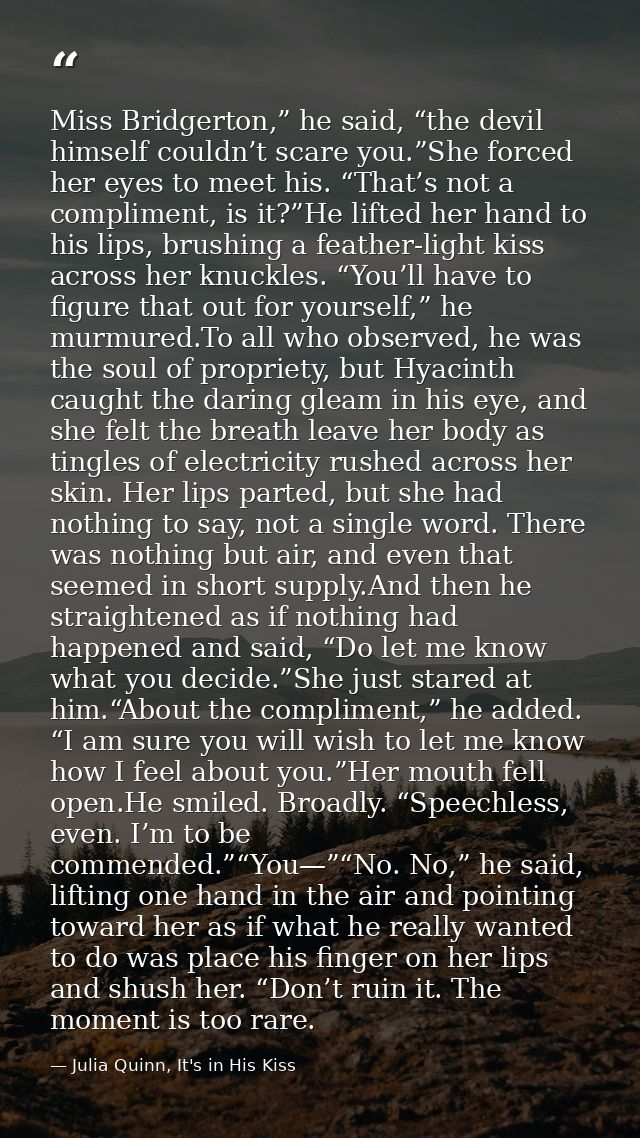 Miss Bridgerton,” he said, “the devil himself couldn’t scare you.”She forced her eyes to meet his. “That’s not a complim — Julia Quinn, It's in His Kiss