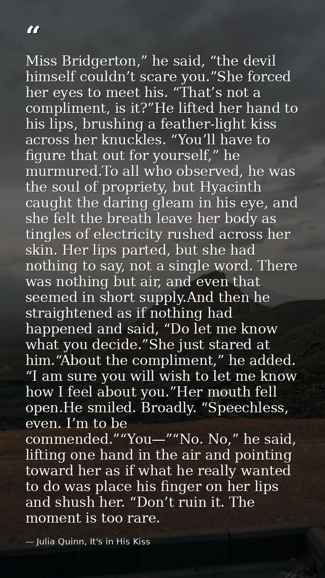 Miss Bridgerton,” he said, “the devil himself couldn’t scare you.”She forced her eyes to meet his. “That’s not a complim — Julia Quinn, It's in His Kiss