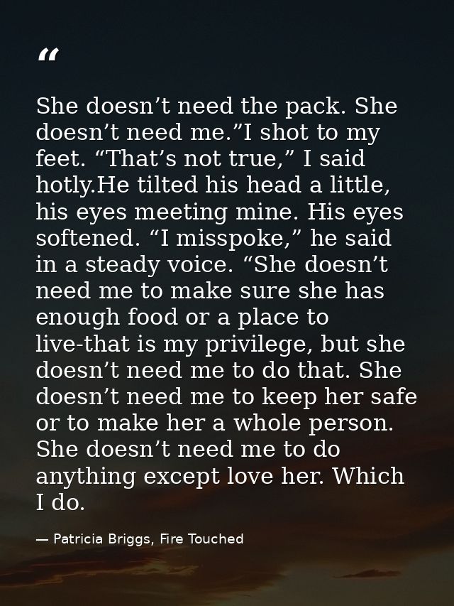 She doesn’t need the pack. She doesn’t need me.”I shot to my feet. “That’s not true,” I said hotly.He tilted his head a  — Patricia Briggs, Fire Touched