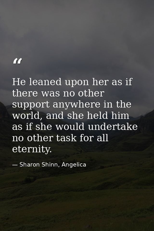 He leaned upon her as if there was no other support anywhere in the world, and she held him as if she would undertake no — Sharon Shinn, Angelica