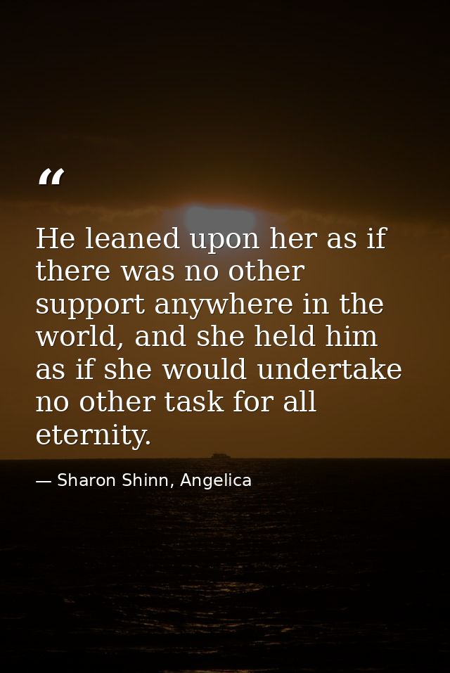 He leaned upon her as if there was no other support anywhere in the world, and she held him as if she would undertake no — Sharon Shinn, Angelica
