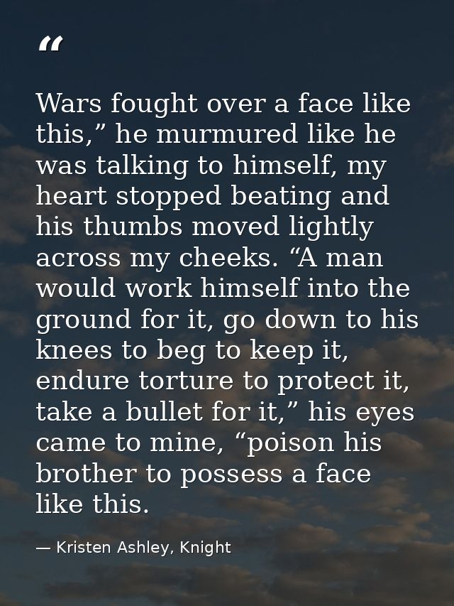 Wars fought over a face like this,” he murmured like he was talking to himself, my heart stopped beating and his thumbs  — Kristen Ashley, Knight