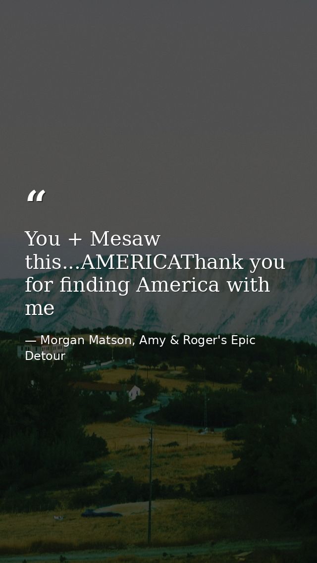 You + Mesaw this...AMERICAThank you for finding America with me — Morgan Matson, Amy & Roger's Epic Detour