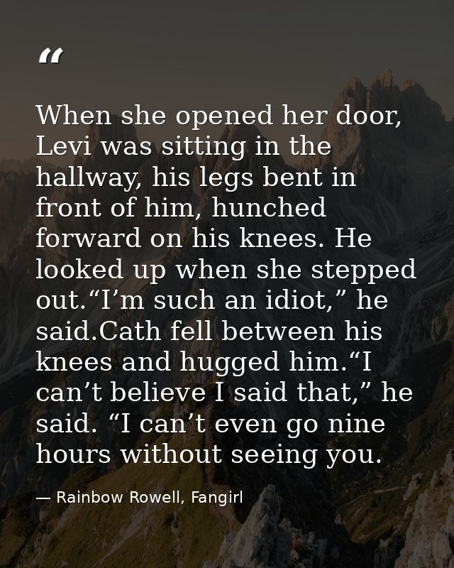 When she opened her door, Levi was sitting in the hallway, his legs bent in front of him, hunched forward on his knees.  — Rainbow Rowell, Fangirl