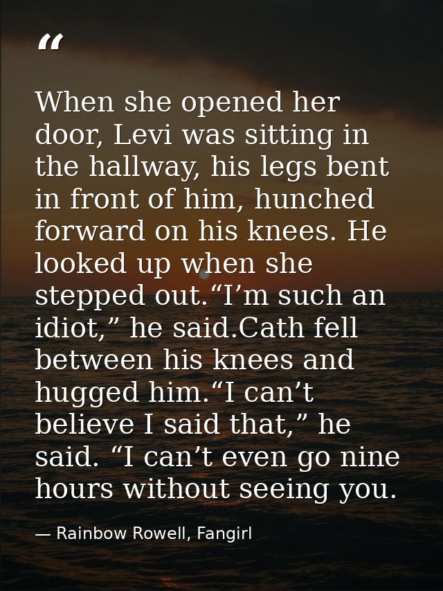When she opened her door, Levi was sitting in the hallway, his legs bent in front of him, hunched forward on his knees.  — Rainbow Rowell, Fangirl