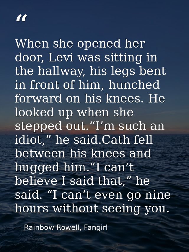 When she opened her door, Levi was sitting in the hallway, his legs bent in front of him, hunched forward on his knees.  — Rainbow Rowell, Fangirl